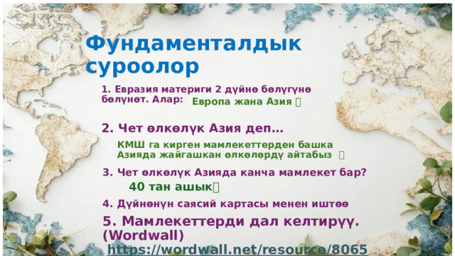 Фундаменталдык суроолор 1. Евразия материги 2 дүйнө бөлүгүнө бөлүнөт. Алар: Европа жана Азия ✅ 2. Чет өлкөлүк Азия деп… КМШ га кирген мамлекеттерден башка Азияда жайгашкан өлкөлөрдү айтабыз ✅ 3. Чет өлкөлүк Азияда канча мамлекет бар?  40 тан ашык✅ 4. Дүйнөнүн саясий картасы менен иштөө 5. Мамлекеттерди дал келтирүү. (Wordwall) https://wordwall.net/resource/80658236 