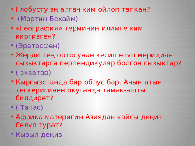 Глобусту эң алгач ким ойлоп тапкан?  (Мартин Бехайм) «География» терминин илимге ким киргизген? (Эратосфен) Жерди тең ортосунан кесип өтүп меридиан сызыктарга перпендикуляр болгон сызыктар? ( экватор) Кыргызстанда бир облус бар. Анын атын тескерисинен окуганда тамак-ашты билдирет? ( Талас) Африка материгин Азиядан кайсы деңиз бөлүп турат? Кызыл деңиз 