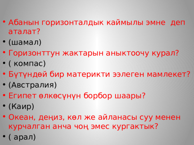 Абанын горизонталдык каймылы эмне деп аталат? (шамал) Горизонттун жактарын аныктоочу курал? ( компас) Бүтүндөй бир материкти ээлеген мамлекет? (Австралия) Египет өлкөсүнүн борбор шаары? (Каир) Океан, деңиз, көл же айланасы суу менен курчалган анча чоң эмес кургактык? ( арал) 