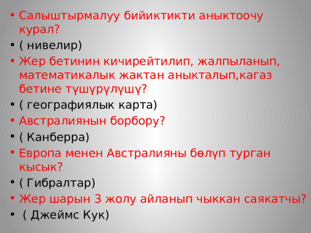 Салыштырмалуу бийиктикти аныктоочу курал? ( нивелир) Жер бетинин кичирейтилип, жалпыланып, математикалык жактан аныкталып,кагаз бетине түшүрүлүшү? ( географиялык карта) Австралиянын борбору? ( Канберра) Европа менен Австралияны бөлүп турган кысык? ( Гибралтар) Жер шарын 3 жолу айланып чыккан саякатчы?  ( Джеймс Кук) 