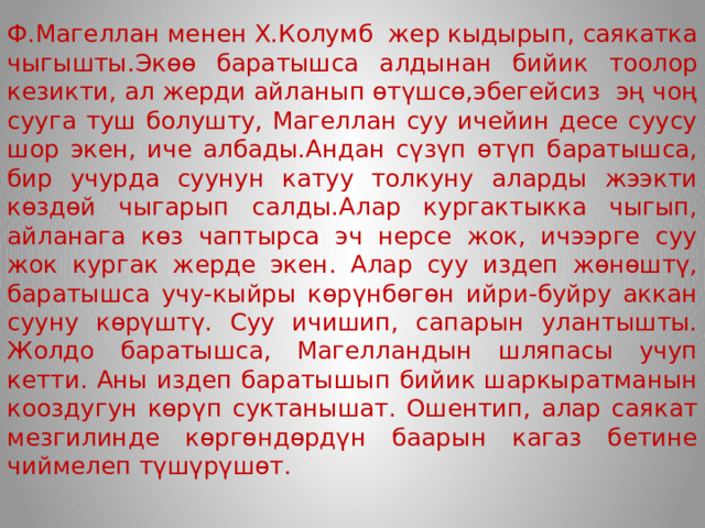 Ф.Магеллан менен Х.Колумб жер кыдырып, саякатка чыгышты.Экөө баратышса алдынан бийик тоолор кезикти, ал жерди айланып өтүшсө,эбегейсиз эң чоң сууга туш болушту, Магеллан суу ичейин десе суусу шор экен, иче албады.Андан сүзүп өтүп баратышса, бир учурда суунун катуу толкуну аларды жээкти көздөй чыгарып салды.Алар кургактыкка чыгып, айланага көз чаптырса эч нерсе жок, ичээрге суу жок кургак жерде экен. Алар суу издеп жөнөштү, баратышса учу-кыйры көрүнбөгөн ийри-буйру аккан сууну көрүштү. Суу ичишип, сапарын улантышты. Жолдо баратышса, Магелландын шляпасы учуп кетти. Аны издеп баратышып бийик шаркыратманын кооздугун көрүп суктанышат. Ошентип, алар саякат мезгилинде көргөндөрдүн баарын кагаз бетине чиймелеп түшүрүшөт.  