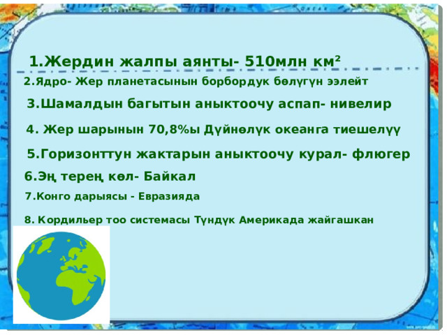  1.Жердин жалпы аянты- 510млн км² 2.Ядро- Жер планетасынын борбордук бөлүгүн ээлейт 3.Шамалдын багытын аныктоочу аспап- нивелир 4. Жер шарынын 70,8%ы Дүйнөлүк океанга тиешелүү 5.Горизонттун жактарын аныктоочу курал- флюгер 6.Эң терең көл- Байкал  7.Конго дарыясы - Евразияда 8. Кордильер тоо системасы Түндүк Америкада жайгашкан 
