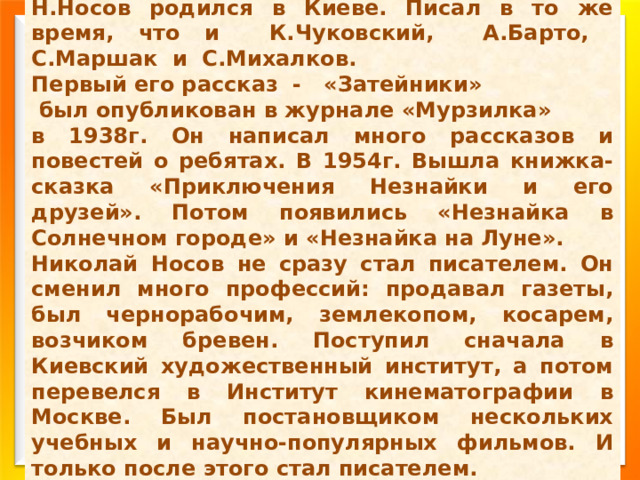 Н.Носов родился в Киеве. Писал в то же время, что и К.Чуковский, А.Барто, С.Маршак и С.Михалков. Первый его рассказ - «Затейники»  был опубликован в журнале «Мурзилка» в 1938г. Он написал много рассказов и повестей о ребятах. В 1954г. Вышла книжка-сказка «Приключения Незнайки и его друзей». Потом появились «Незнайка в Солнечном городе» и «Незнайка на Луне». Николай Носов не сразу стал писателем. Он сменил много профессий: продавал газеты, был чернорабочим, землекопом, косарем, возчиком бревен. Поступил сначала в Киевский художественный институт, а потом перевелся в Институт кинематографии в Москве. Был постановщиком нескольких учебных и научно-популярных фильмов. И только после этого стал писателем. 