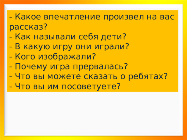 - Какое впечатление произвел на вас рассказ? - Как называли себя дети? - В какую игру они играли? - Кого изображали? - Почему игра прервалась? - Что вы можете сказать о ребятах? - Что вы им посоветуете? 
