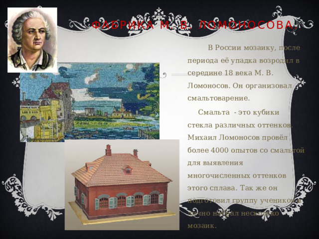 Фабрика М. В. Ломоносова.  В России мозаику, после периода её упадка возродил в середине 18 века М. В. Ломоносов. Он организовал смальтоварение.   Смальта - это кубики стекла различных оттенков. Михаил Ломоносов провёл более 4000 опытов со смальтой для выявления многочисленных оттенков этого сплава.  Так же он подготовил группу учеников и лично набрал несколько мозаик. 