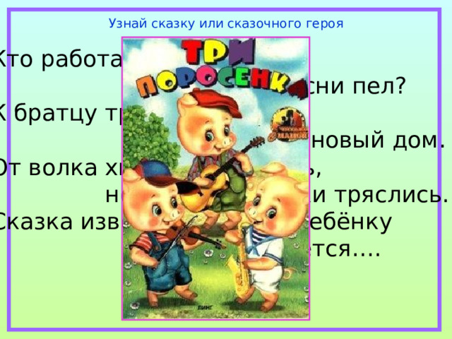 Узнай сказку или сказочного героя Кто работать не хотел,  а играл и песни пел? К братцу третьему потом  прибежали в новый дом. От волка хитрого спаслись,  но долго хвостики тряслись. Сказка известна любому ребёнку  и называется…. 