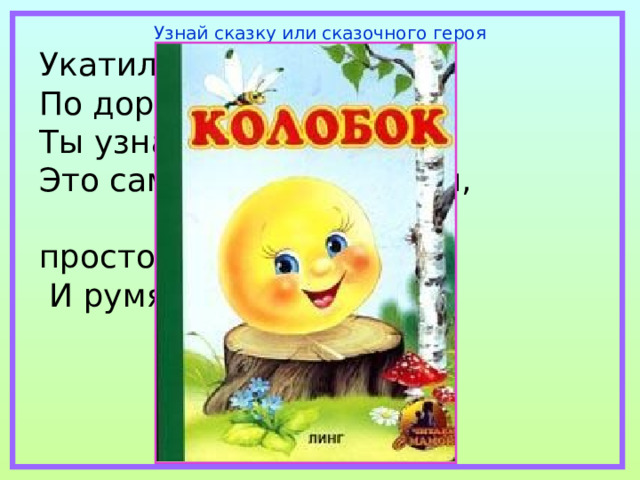 Узнай сказку или сказочного героя Укатился он из дома По дороге незнакомой… Ты узнал его, дружок? Это самый непослушный,  говорливый, простодушный  И румяный… 