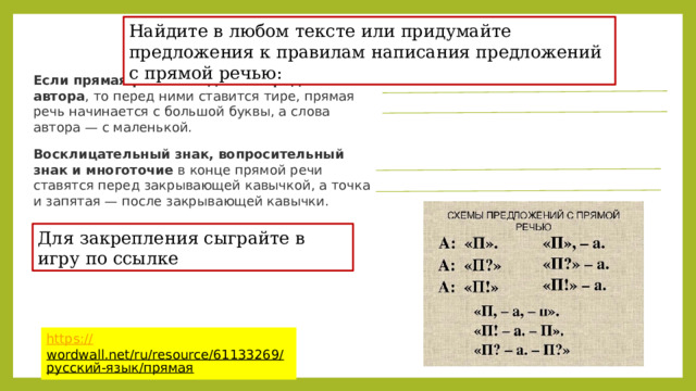 Найдите в любом тексте или придумайте предложения к правилам написания предложений с прямой речью: Если прямая речь находится перед словами автора , то перед ними ставится тире, прямая речь начинается с большой буквы, а слова автора — с маленькой. Восклицательный знак, вопросительный знак и многоточие  в конце прямой речи ставятся перед закрывающей кавычкой, а точка и запятая — после закрывающей кавычки. Для закрепления сыграйте в игру по ссылке https:// wordwall.net/ru/resource/61133269/русский-язык/прямая  