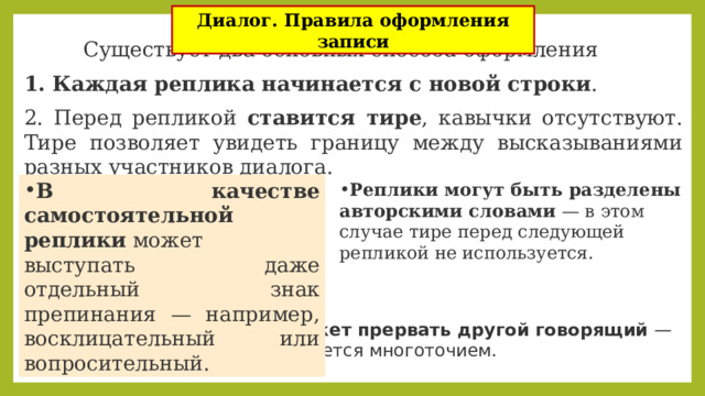Диалог. Правила оформления записи Существует два основных способа оформления диалога:  Каждая реплика начинается с новой строки . 2. Перед репликой ставится тире , кавычки отсутствуют. Тире позволяет увидеть границу между высказываниями разных участников диалога. В качестве самостоятельной реплики  может выступать даже отдельный знак препинания — например, восклицательный или вопросительный. Реплики могут быть разделены авторскими словами  — в этом случае тире перед следующей репликой не используется. Речь одного персонажа может прервать другой говорящий  — тогда разрыв реплики оформляется многоточием. 