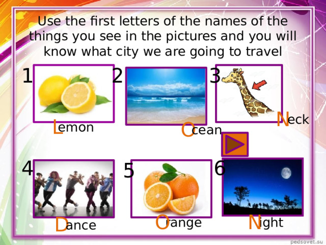 Use the first letters of the names of the things you see in the pictures and you will know what city we are going to travel 1 2 3 N eck L O emon cean 4 6 5 O N D range ight ance 