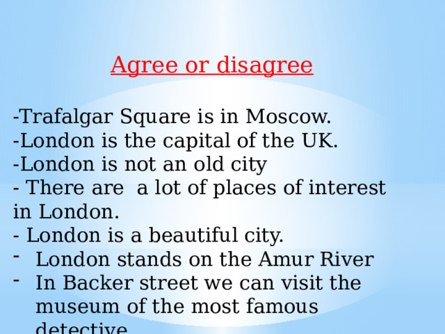Agree or disagree  -Trafalgar Square is in Moscow. -London is the capital of the UK. -London is not an old city - There are a lot of places of interest in London. - London is a beautiful city. London stands on the Amur River In Backer street we can visit the museum of the most famous detective. 