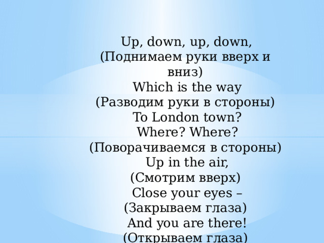  Up, down, up, down, (Поднимаем руки вверх и вниз)  Which is the way (Разводим руки в стороны)  To London town?  Where? Where? (Поворачиваемся в стороны)  Up in the air, (Смотрим вверх)  Close your eyes – (Закрываем глаза)  And you are there! (Открываем глаза) 