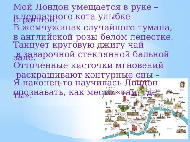 Мой Лондон умещается в руке – в чердачного кота улыбке странной,  В жемчужинах случайного тумана, в английской розы белом лепестке.  Танцует круговую джигу чай  в заварочной стеклянной бальной зале,  Отточенные кисточки мгновений  раскрашивают контурные сны –  Я наконец-то научилась Лондон опознавать, как место «там, где ты». 