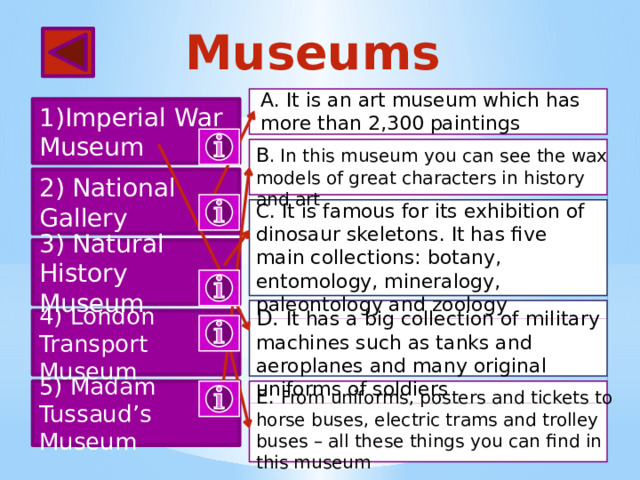 Museums A. It is an art museum which has more than 2,300 paintings 1)Imperial War Museum B . In this museum you can see the wax models of great characters in history and art 2) National Gallery C. It is famous for its exhibition of dinosaur skeletons. It has five main collections: botany, entomology, mineralogy, paleontology and zoology 3) Natural History Museum D. It has a big collection of military machines such as tanks and aeroplanes and many original uniforms of soldiers 4) London Transport Museum E. From uniforms, posters and tickets to 5) Madam Tussaud’s Museum horse buses, electric trams and trolley buses – all these things you can find in this museum 