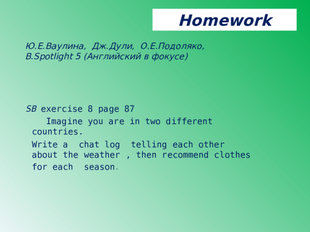 Homework Ю.Е.Ваулина, Дж.Дули, О.Е.Подоляко, В. Spotlight 5 ( Английский в фокусе )   SB exercise 8 page 87  Imagine you are in two different countries.  Write a  chat log  telling each other  about the weather , then recommend clothes for each season . 