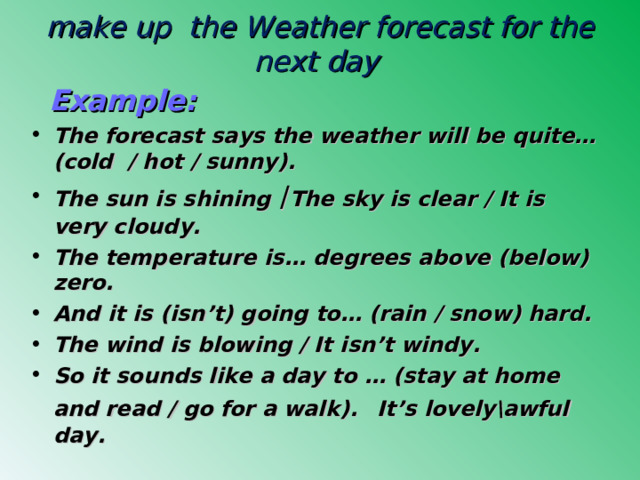make up the Weather forecast for the next day    Example: The forecast says the weather will be quite… (cold / hot / sunny). The sun is shining  / The sky is clear / It is very cloudy. The temperature is… d egrees above (below) zero. And it is ( isn’t) going to… (rain / snow) hard. The wind is blowing / It isn’t windy. So it sounds like a day to … (stay at home and read  / go for a walk).  It’s lovely\awful day. 