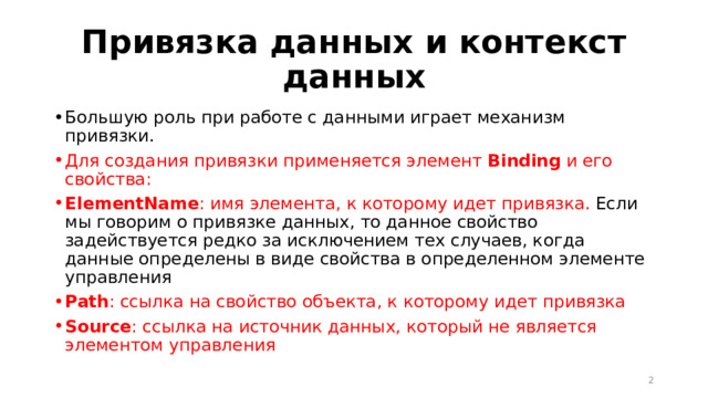 Привязка данных и контекст данных Большую роль при работе с данными играет механизм привязки. Для создания привязки применяется элемент  Binding   и его свойства: ElementName : имя элемента, к которому идет привязка. Если мы говорим о привязке данных, то данное свойство задействуется редко за исключением тех случаев, когда данные определены в виде свойства в определенном элементе управления Path : ссылка на свойство объекта, к которому идет привязка Source : ссылка на источник данных, который не является элементом управления  