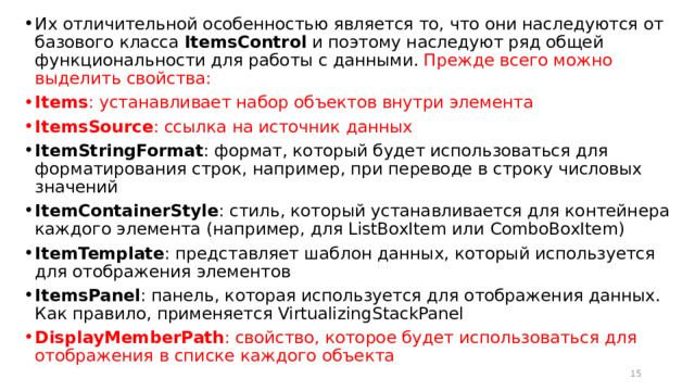 Их отличительной особенностью является то, что они наследуются от базового класса  ItemsControl  и поэтому наследуют ряд общей функциональности для работы с данными. Прежде всего можно выделить свойства: Items : устанавливает набор объектов внутри элемента ItemsSource : ссылка на источник данных ItemStringFormat : формат, который будет использоваться для форматирования строк, например, при переводе в строку числовых значений ItemContainerStyle : стиль, который устанавливается для контейнера каждого элемента (например, для ListBoxItem или ComboBoxItem) ItemTemplate : представляет шаблон данных, который используется для отображения элементов ItemsPanel : панель, которая используется для отображения данных. Как правило, применяется VirtualizingStackPanel DisplayMemberPath : свойство, которое будет использоваться для отображения в списке каждого объекта  