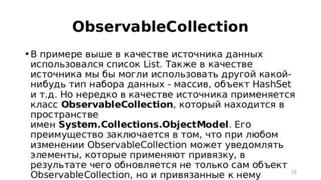ObservableCollection В примере выше в качестве источника данных использовался список List. Также в качестве источника мы бы могли использовать другой какой-нибудь тип набора данных - массив, объект HashSet и т.д. Но нередко в качестве источника применяется класс  ObservableCollection , который находится в пространстве имен  System.Collections.ObjectModel . Его преимущество заключается в том, что при любом изменении ObservableCollection может уведомлять элементы, которые применяют привязку, в результате чего обновляется не только сам объект ObservableCollection, но и привязанные к нему элементы интерфейса.  