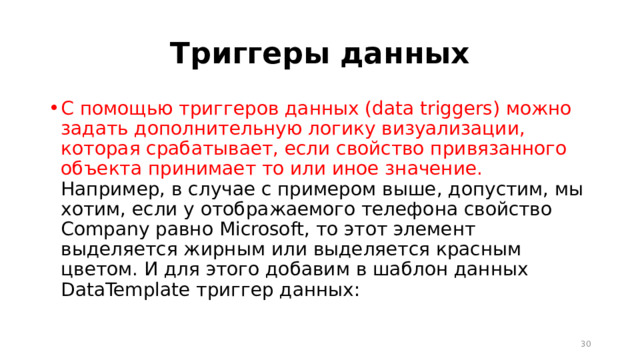 Триггеры данных С помощью триггеров данных (data triggers) можно задать дополнительную логику визуализации, которая срабатывает, если свойство привязанного объекта принимает то или иное значение. Например, в случае с примером выше, допустим, мы хотим, если у отображаемого телефона свойство Company равно Microsoft, то этот элемент выделяется жирным или выделяется красным цветом. И для этого добавим в шаблон данных DataTemplate триггер данных:  