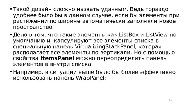 Такой дизайн сложно назвать удачным. Ведь гораздо удобнее было бы в данном случае, если бы элементы при растяжении по ширине автоматически заполняли новое пространство. Дело в том, что такие элементы как ListBox и ListView по умолчанию инкапсулируют все элементы списка в специальную панель VirtualizingStackPanel, которая располагает все элементы по вертикали. Но с помощью свойства  ItemsPanel  можно переопределить панель элементов в внутри списка. Например, в ситуации выше было бы более эффективно использовать панель WrapPanel:  