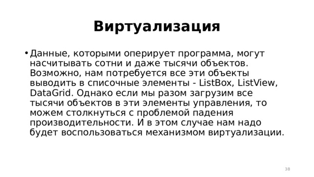 Виртуализация Данные, которыми оперирует программа, могут насчитывать сотни и даже тысячи объектов. Возможно, нам потребуется все эти объекты выводить в списочные элементы - ListBox, ListView, DataGrid. Однако если мы разом загрузим все тысячи объектов в эти элементы управления, то можем столкнуться с проблемой падения производительности. И в этом случае нам надо будет воспользоваться механизмом виртуализации.  
