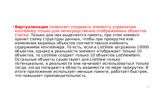 Виртуализация  позволяет создавать элементу управления контейнер только для непосредственно отображаемых объектов списка. Только для них выделяется память, при этом элемент хранит схему структуры данных, чтобы при прокрутке или изменении видимых объектов соответственно изменить содержимое контейнера. То есть, если в ListView загружено 10000 объектов, однако в реальности элемент отображает только 10 объектов, то ListView создает только 10 объектов ListViewItem. Остальные объекты существуют для ListView только потенциально, в реальности они начинают использоваться только тогда, когда попадают в область видимости по мере прокрутки. В итоге приложение использует меньше памяти, работает быстрее, что повышает производительность.  