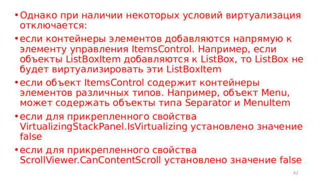 Однако при наличии некоторых условий виртуализация отключается: если контейнеры элементов добавляются напрямую к элементу управления ItemsControl. Например, если объекты ListBoxItem добавляются к ListBox, то ListBox не будет виртуализировать эти ListBoxItem если объект ItemsControl содержит контейнеры элементов различных типов. Например, объект Menu, может содержать объекты типа Separator и MenuItem если для прикрепленного свойства VirtualizingStackPanel.IsVirtualizing установлено значение false если для прикрепленного свойства ScrollViewer.CanContentScroll установлено значение false  