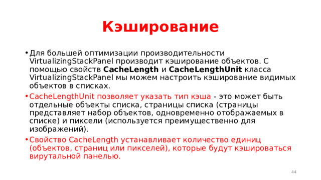 Кэширование Для большей оптимизации производительности VirtualizingStackPanel производит кэширование объектов. С помощью свойств  CacheLength  и  CacheLengthUnit  класса VirtualizingStackPanel мы можем настроить кэширование видимых объектов в списках. CacheLengthUnit позволяет указать тип кэша - это может быть отдельные объекты списка, страницы списка (страницы представляет набор объектов, одновременно отображаемых в списке) и пиксели (используется преимущественно для изображений). Свойство CacheLength устанавливает количество единиц (объектов, страниц или пикселей), которые будут кэшироваться вирутальной панелью.  