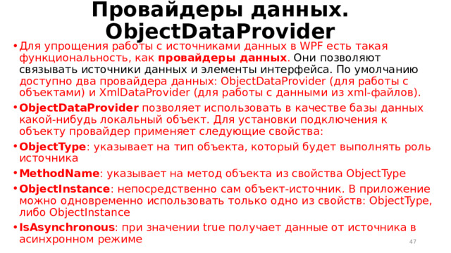 Провайдеры данных. ObjectDataProvider Для упрощения работы с источниками данных в WPF есть такая функциональность, как  провайдеры данных . Они позволяют связывать источники данных и элементы интерфейса. По умолчанию доступно два провайдера данных: ObjectDataProvider (для работы с объектами) и XmlDataProvider (для работы с данными из xml-файлов). ObjectDataProvider  позволяет использовать в качестве базы данных какой-нибудь локальный объект. Для установки подключения к объекту провайдер применяет следующие свойства: ObjectType : указывает на тип объекта, который будет выполнять роль источника MethodName : указывает на метод объекта из свойства ObjectType ObjectInstance : непосредственно сам объект-источник. В приложение можно одновременно использовать только одно из свойств: ObjectType, либо ObjectInstance IsAsynchronous : при значении true получает данные от источника в асинхронном режиме  