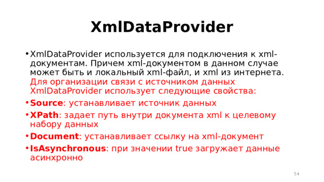 XmlDataProvider XmlDataProvider используется для подключения к xml-документам. Причем xml-документом в данном случае может быть и локальный xml-файл, и xml из интернета. Для организации связи с источником данных XmlDataProvider использует следующие свойства: Source : устанавливает источник данных XPath : задает путь внутри документа xml к целевому набору данных Document : устанавливает ссылку на xml-документ IsAsynchronous : при значении true загружает данные асинхронно  