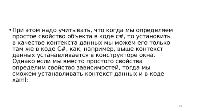 При этом надо учитывать, что когда мы определяем простое свойство объекта в коде c#, то установить в качестве контекста данных мы можем его только там же в коде C#, как, например, выше контекст данных устанавливается в конструкторе окна. Однако если мы вместо простого свойства определим свойство зависимостей, тогда мы сможем устанавливать контекст данных и в коде xaml:  