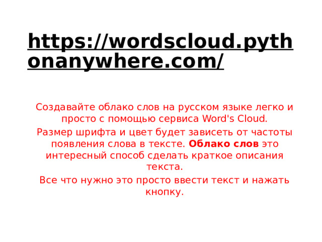 https://wordscloud.pythonanywhere.com/  Создавайте облако слов на русском языке легко и просто с помощью сервиса Word's Cloud. Размер шрифта и цвет будет зависеть от частоты появления слова в тексте.  Облако слов  это интересный способ сделать краткое описания текста. Все что нужно это просто ввести текст и нажать кнопку. 