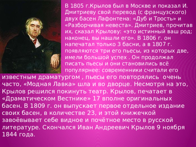 В 1805 г.Крылов был в Москве и показал И. Дмитриеву свой перевод (с французского) двух басен Лафонтена: «Дуб и Трость» и «Разборчивая невеста». Дмитриев, прочитав их, сказал Крылову: «это истинный ваш род; наконец, вы нашли его». В 1806 г. он напечатал только 3 басни, а в 1807 г. появляются три его пьесы, из которых две, имели большой успех . Он продолжал писать пьесы и они становились всё популярнее: современники считали его известным драматургом , пьесы его повторялись очень часто, «Модная Лавка» шла и во дворце. Несмотря на это, Крылов решился покинуть театр. Крылов, печатает в «Драматическом Вестнике» 17 вполне оригинальных басен. В 1809 г. он выпускает первое отдельное издание своих басен, в количестве 23, и этой книжечкой завоёвывает себе видное и почётное место в русской литературе. Скончался Иван Андреевич Крылов 9 ноября 1844 года. 
