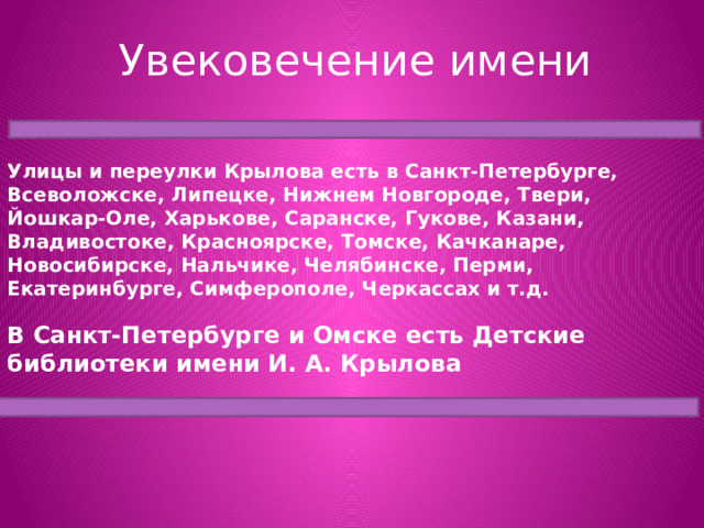 Увековечение имени Улицы и переулки Крылова есть в Санкт-Петербурге, Всеволожске, Липецке, Нижнем Новгороде, Твери, Йошкар-Оле, Харькове, Саранске, Гукове, Казани, Владивостоке, Красноярске, Томске, Качканаре, Новосибирске, Нальчике, Челябинске, Перми, Екатеринбурге, Симферополе, Черкассах и т.д. В Санкт-Петербурге и Омске есть Детские библиотеки имени И. А. Крылова 