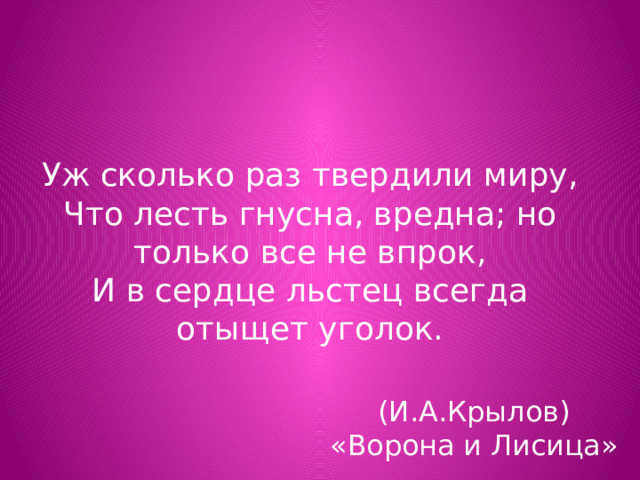 Уж сколько раз твердили миру,  Что лесть гнусна, вредна; но только все не впрок,  И в сердце льстец всегда отыщет уголок. (И.А.Крылов)  «Ворона и Лисица» 