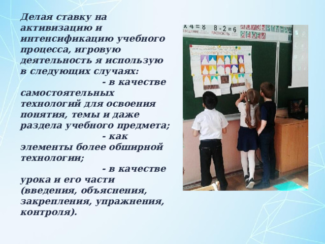 Делая ставку на активизацию и интенсификацию учебного процесса, игровую деятельность я использую в следующих случаях:  - в качестве самостоятельных технологий для освоения понятия, темы и даже раздела учебного предмета;  - как элементы более обширной технологии;  - в качестве урока и его части (введения, объяснения, закрепления, упражнения, контроля).    