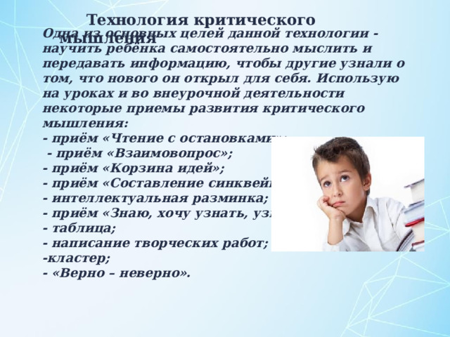 Технология критического мышления Одна из основных целей данной технологии - научить ребёнка самостоятельно мыслить и передавать информацию, чтобы другие узнали о том, что нового он открыл для себя. Использую на уроках и во внеурочной деятельности некоторые приемы развития критического мышления: - приём «Чтение с остановками»;  - приём «Взаимовопрос»; - приём «Корзина идей»; - приём «Составление синквейнов»; - интеллектуальная разминка; - приём «Знаю, хочу узнать, узнал»; - таблица; - написание творческих работ; -кластер; - «Верно – неверно».  