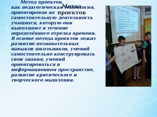 Метод проектов, как педагогическая технология, ориентирован на самостоятельную деятельность учащихся, которую они выполняют в течение определённого отрезка времени. В основе метода проектов лежит развитие познавательных навыков школьников, умений самостоятельно конструировать свои знания, умений ориентироваться в информационном пространстве, развитие критического и творческого мышления. Метод проектов 