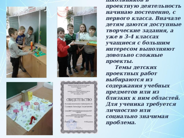 Включать школьников в проектную деятельность начинаю постепенно, с первого класса. Вначале детям даются доступные творческие задания, а уже в 3-4 классах учащиеся с большим интересом выполняют довольно сложные проекты. Темы детских проектных работ выбираются из содержания учебных предметов или из близких к ним областей. Для ученика требуется личностно или социально значимая проблема. 
