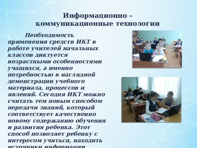 Информационно – коммуникационные технологии  Необходимость применения средств ИКТ в работе учителей начальных классов диктуется возрастными особенностями учащихся, а именно потребностью в наглядной демонстрации учебного материала, процессов и явлений. Сегодня ИКТ можно считать тем новым способом передачи знаний, который соответствует качественно новому содержанию обучения и развития ребенка. Этот способ позволяет ребенку с интересом учиться, находить источники информации, воспитывает самостоятельность и ответственность при получении новых знаний. 