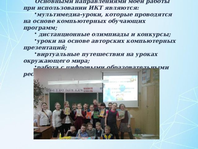 Основными направлениями моей работы при использовании ИКТ являются: мультимедиа-уроки, которые проводятся на основе компьютерных обучающих программ;  дистанционные олимпиады и конкурсы; уроки на основе авторских компьютерных презентаций; виртуальные путешествия на уроках окружающего мира; работа с цифровыми образовательными ресурсами . 