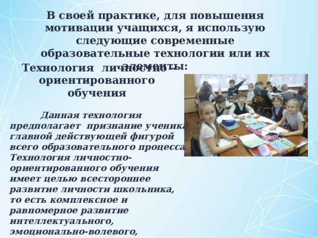 В своей практике, для повышения мотивации учащихся, я использую следующие современные образовательные технологии или их элементы: Технология  личностно – ориентированного обучения   Данная технология предполагает признание ученика главной действующей фигурой всего образовательного процесса. Технология личностно-ориентированного обучения имеет целью всестороннее развитие личности школьника, то есть комплексное и равномерное развитие интеллектуального, эмоционально-волевого, ценностно-мотивационного компонентов личности.  