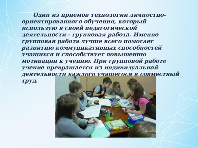  Один из приемов технологии личностно-ориентированного обучения, который использую в своей педагогической деятельности - групповая работа. Именно групповая работа лучше всего помогает развитию коммуникативных способностей учащихся и способствует повышению мотивации к учению. При групповой работе учение превращается из индивидуальной деятельности каждого учащегося в совместный труд. 