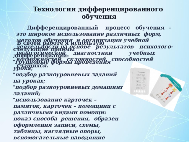 Технология дифференцированного обучения   Дифференцированный процесс обучения – это широкое использование различных форм, методов обучения и организации учебной деятельности на основе результатов психолого-педагогической диагностики учебных возможностей, склонностей, способностей учащихся. В своей работе я использую следующие приемы дифференциации: групповые формы проведения урока; подбор разноуровневых заданий на уроках; подбор разноуровневых домашних заданий; использование карточек – памяток, карточек – помощниц с различными видами помощи: показ способа решения, образец оформления записи, схемы, таблицы, наглядные опоры, вспомогательные наводящие вопросы, начало решения задачи или его план. 