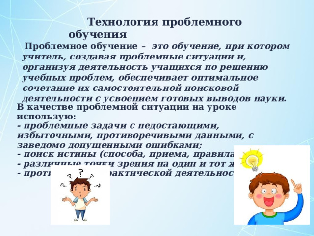Технология проблемного обучения  Проблемное обучение – это обучение, при котором учитель, создавая проблемные ситуации и, организуя деятельность учащихся по решению учебных проблем, обеспечивает оптимальное сочетание их самостоятельной поисковой деятельности с усвоением готовых выводов науки.  В качестве проблемной ситуации на уроке использую: - проблемные задачи с недостающими, избыточными, противоречивыми данными, с заведомо допущенными ошибками; - поиск истины (способа, приема, правила решения); - различные точки зрения на один и тот же вопрос; - противоречия практической деятельности. 