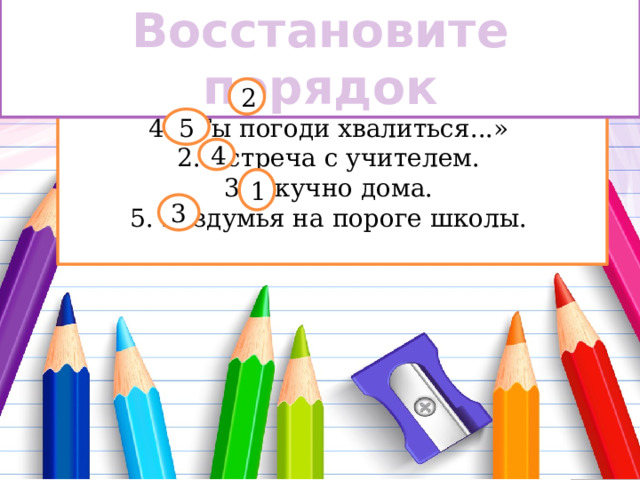 Восстановите порядок 1.Дорога в школу. 2 4. «Ты погоди хвалиться...» 2. Встреча с учителем. 3. Скучно дома. 5. Раздумья на пороге школы. 5 4 1 3 