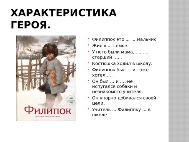 Характеристика героя. Филиппок это … … мальчик Жил в … семье. У него были мама, …, …, старший … . Костюшка ходил в школу. Филиппок был … и тоже хотел … . Он был … и …, не испугался собаки и незнакомого учителя. Он упорно добивался своей цели. Учитель … Филиппку … в школе. 