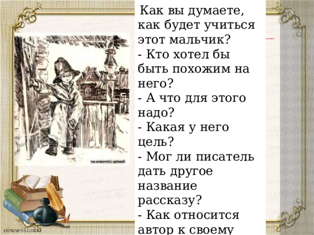 Работа по содержанию рассказа -  Как вы думаете, как будет учиться этот мальчик? - Кто хотел бы быть похожим на него? - А что для этого надо? - Какая у него цель? - Мог ли писатель дать другое название рассказу? - Как относится автор к своему герою? 