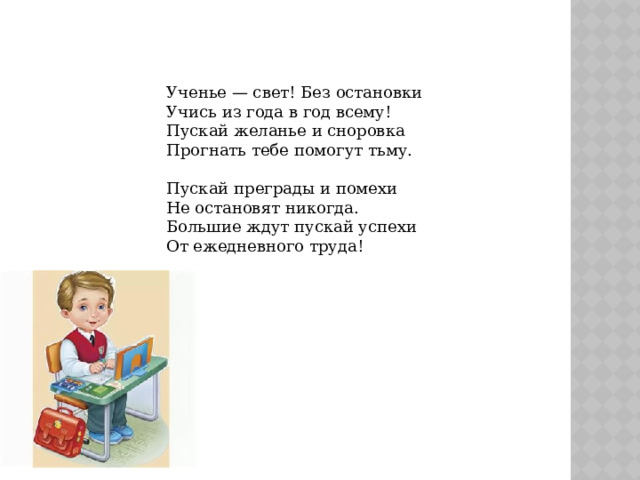 Ученье — свет! Без остановки  Учись из года в год всему!  Пускай желанье и сноровка  Прогнать тебе помогут тьму.   Пускай преграды и помехи  Не остановят никогда.  Большие ждут пускай успехи  От ежедневного труда!    
